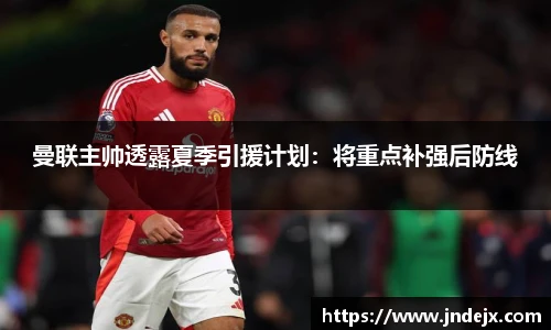 曼联主帅透露夏季引援计划：将重点补强后防线