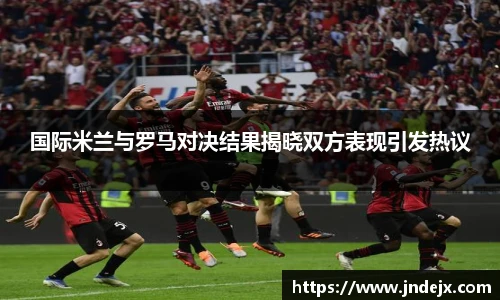 国际米兰与罗马对决结果揭晓双方表现引发热议
