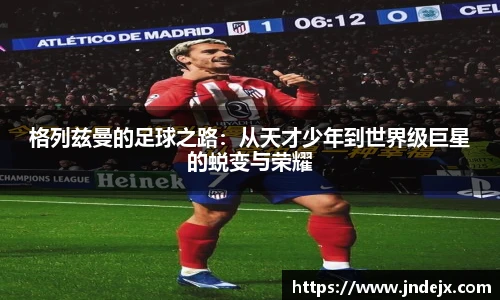 格列兹曼的足球之路：从天才少年到世界级巨星的蜕变与荣耀