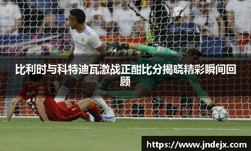 比利时与科特迪瓦激战正酣比分揭晓精彩瞬间回顾